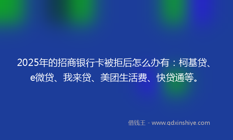 2025年的招商银行卡被拒后怎么办有：柯基贷、e微贷、我来贷、美团生活费、快贷通等。