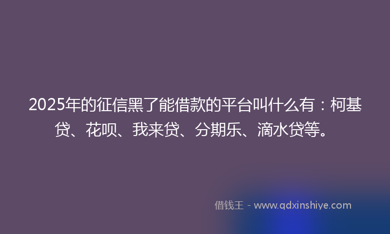 2025年的征信黑了能借款的平台叫什么有：柯基贷、花呗、我来贷、分期乐、滴水贷等。