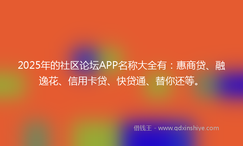 2025年的社区论坛APP名称大全有：惠商贷、融逸花、信用卡贷、快贷通、替你还等。