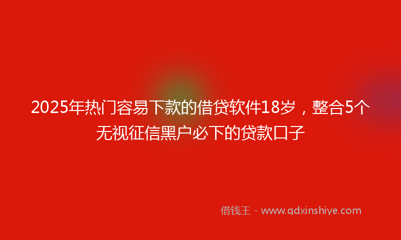 2025年热门容易下款的借贷软件18岁，整合5个无视征信黑户必下的贷款口子