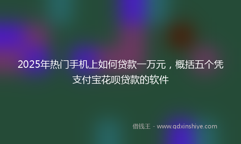 2025年热门手机上如何贷款一万元，概括五个凭支付宝花呗贷款的软件