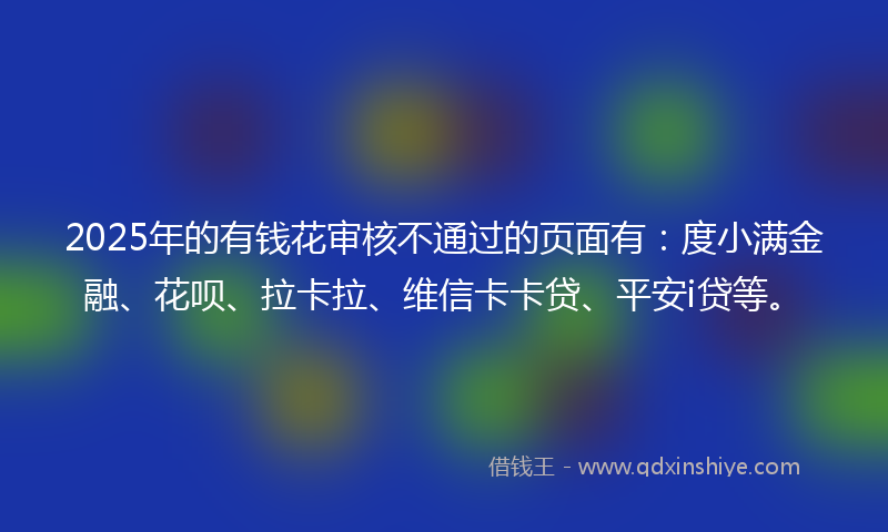 2025年的有钱花审核不通过的页面有：度小满金融、花呗、拉卡拉、维信卡卡贷、平安i贷等。