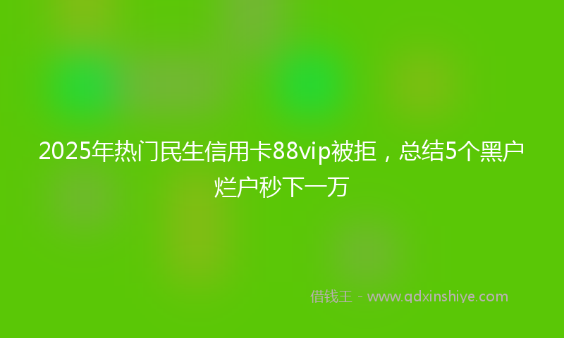 2025年热门民生信用卡88vip被拒，总结5个黑户烂户秒下一万
