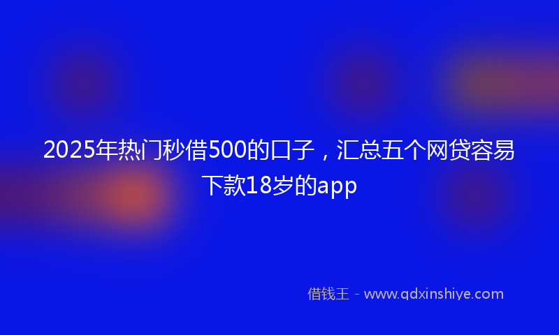 2025年热门秒借500的口子，汇总五个网贷容易下款18岁的app