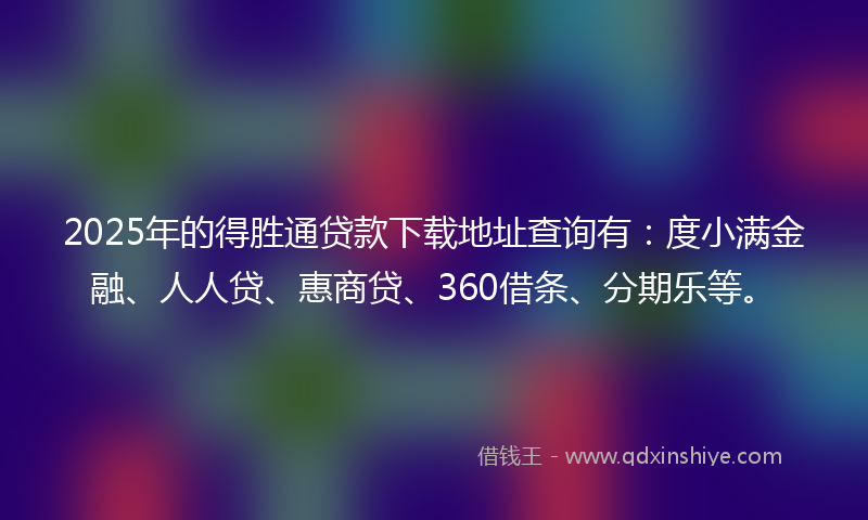 2025年的得胜通贷款下载地址查询有：度小满金融、人人贷、惠商贷、360借条、分期乐等。