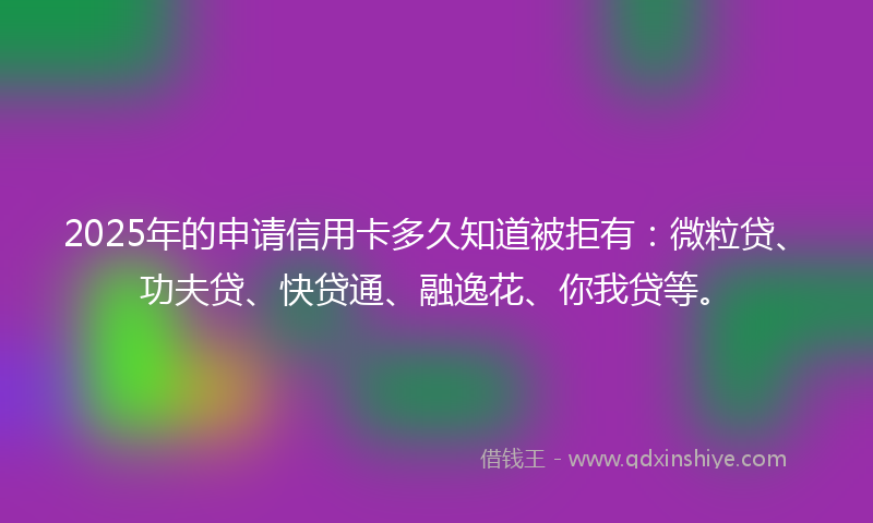 2025年的申请信用卡多久知道被拒有：微粒贷、功夫贷、快贷通、融逸花、你我贷等。