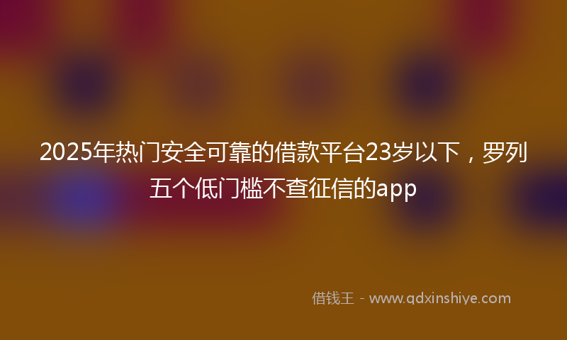 2025年热门安全可靠的借款平台23岁以下，罗列五个低门槛不查征信的app