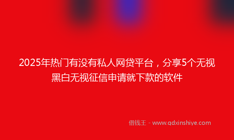 2025年热门有没有私人网贷平台，分享5个无视黑白无视征信申请就下款的软件