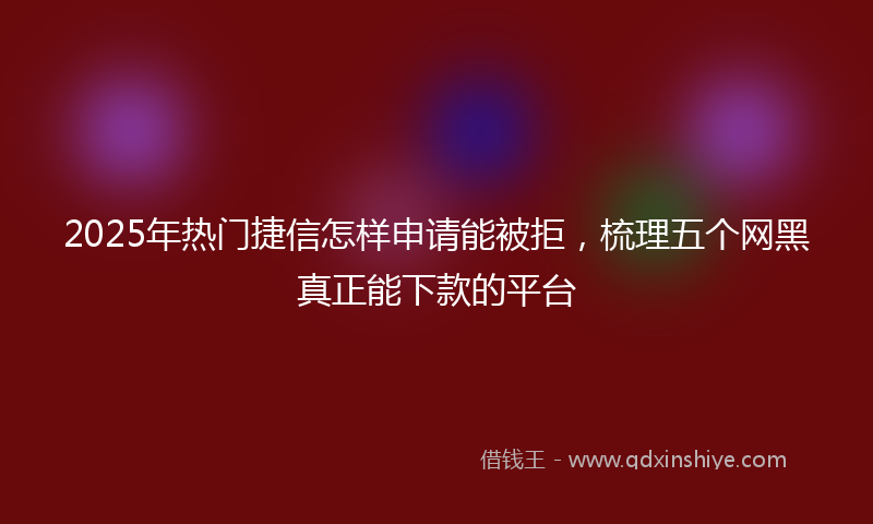 2025年热门捷信怎样申请能被拒，梳理五个网黑真正能下款的平台
