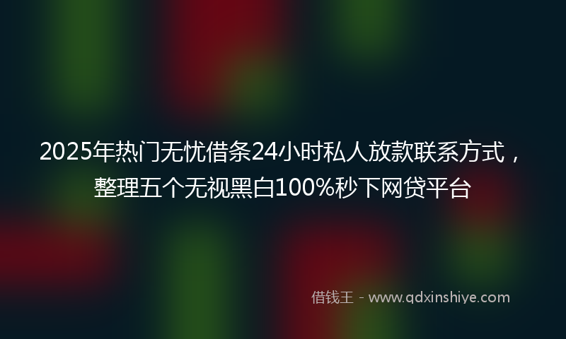 2025年热门无忧借条24小时私人放款联系方式，整理五个无视黑白100%秒下网贷平台