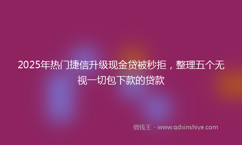 2025年热门捷信升级现金贷被秒拒，整理五个无视一切包下款的贷款