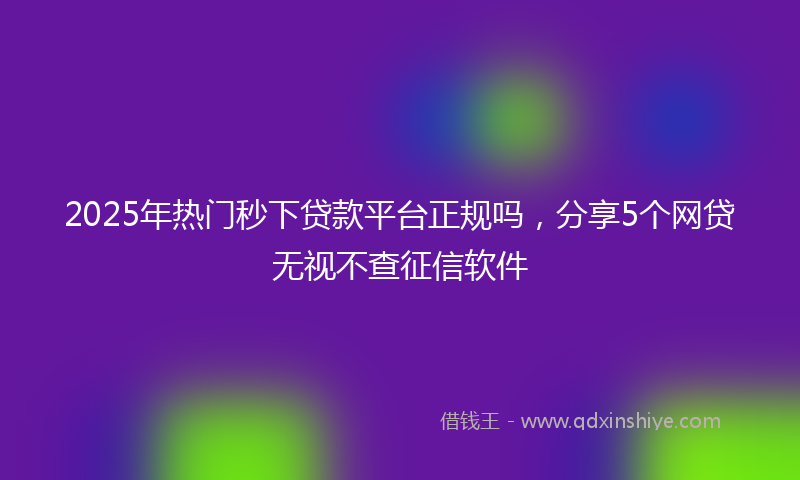 2025年热门秒下贷款平台正规吗，分享5个网贷无视不查征信软件