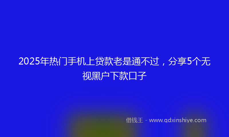 2025年热门手机上贷款老是通不过，分享5个无视黑户下款口子