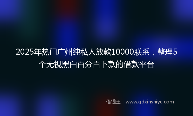 2025年热门广州纯私人放款10000联系，整理5个无视黑白百分百下款的借款平台