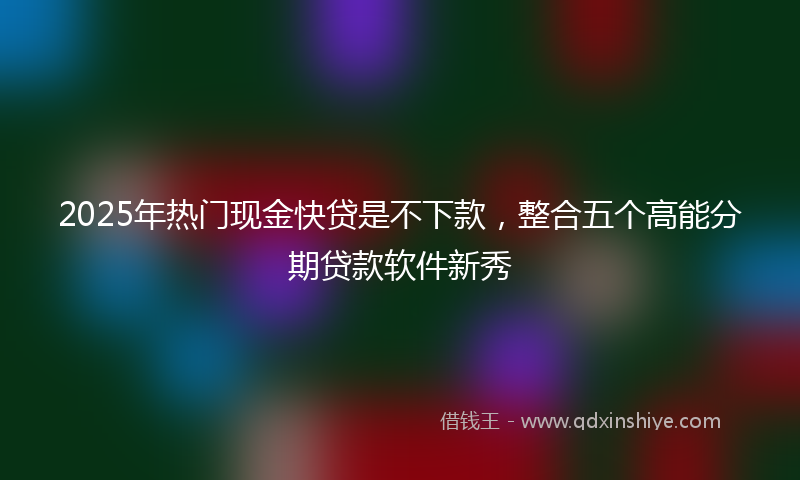 2025年热门现金快贷是不下款，整合五个高能分期贷款软件新秀