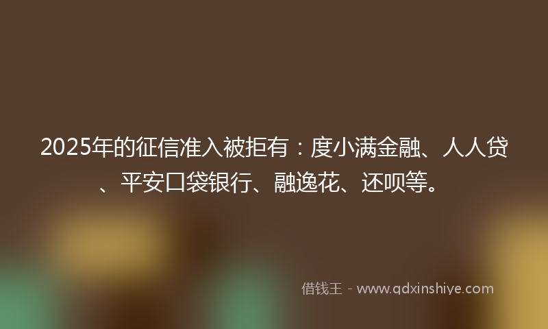 2025年的征信准入被拒有：度小满金融、人人贷、平安口袋银行、融逸花、还呗等。