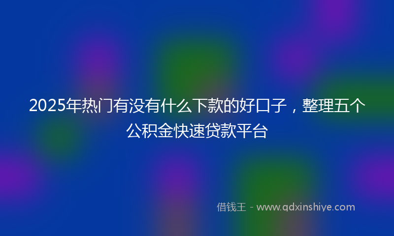 2025年热门有没有什么下款的好口子，整理五个公积金快速贷款平台