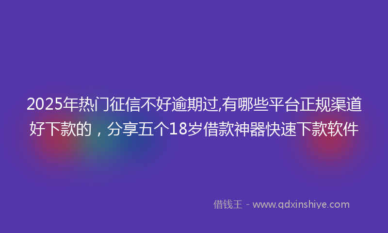 2025年热门征信不好逾期过,有哪些平台正规渠道好下款的，分享五个18岁借款神器快速下款软件