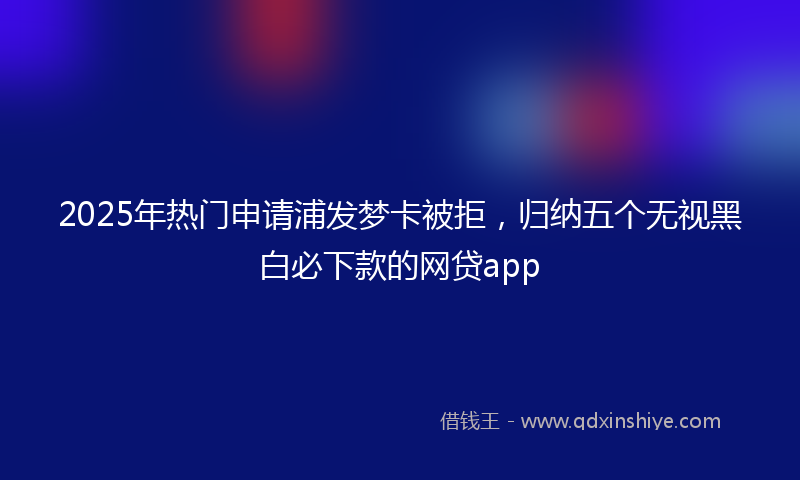 2025年热门申请浦发梦卡被拒，归纳五个无视黑白必下款的网贷app