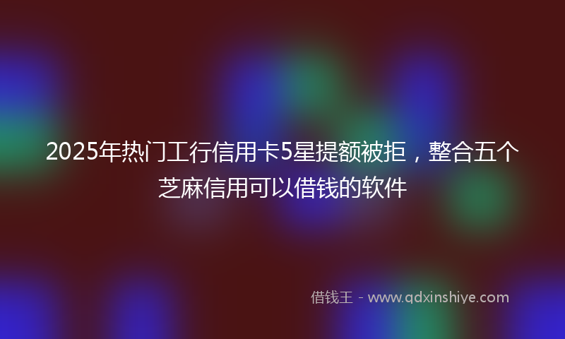 2025年热门工行信用卡5星提额被拒，整合五个芝麻信用可以借钱的软件