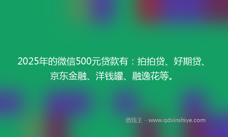 2025年的微信500元贷款有：拍拍贷、好期贷、京东金融、洋钱罐、融逸花等。