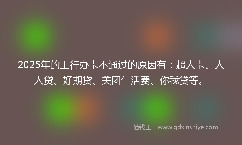 2025年的工行办卡不通过的原因有：超人卡、人人贷、好期贷、美团生活费、你我贷等。