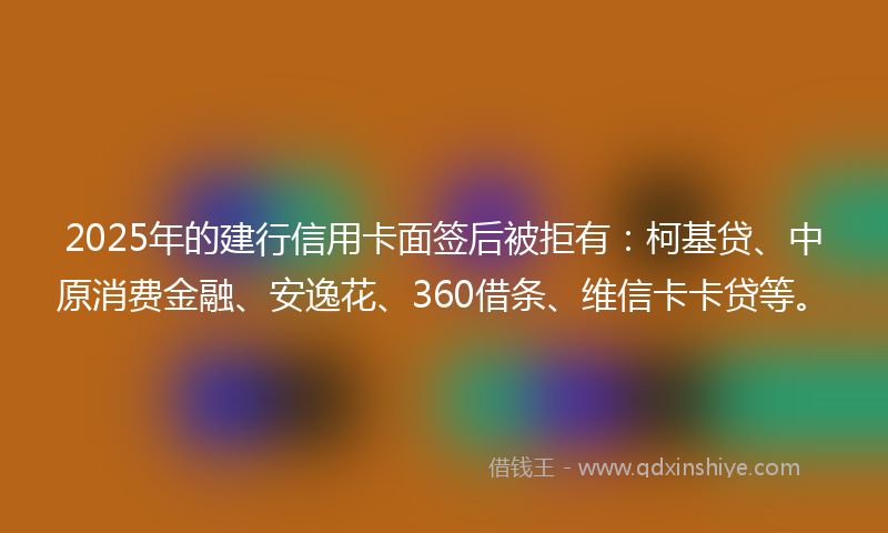2025年的建行信用卡面签后被拒有：柯基贷、中原消费金融、安逸花、360借条、维信卡卡贷等。