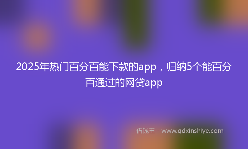 2025年热门百分百能下款的app，归纳5个能百分百通过的网贷app