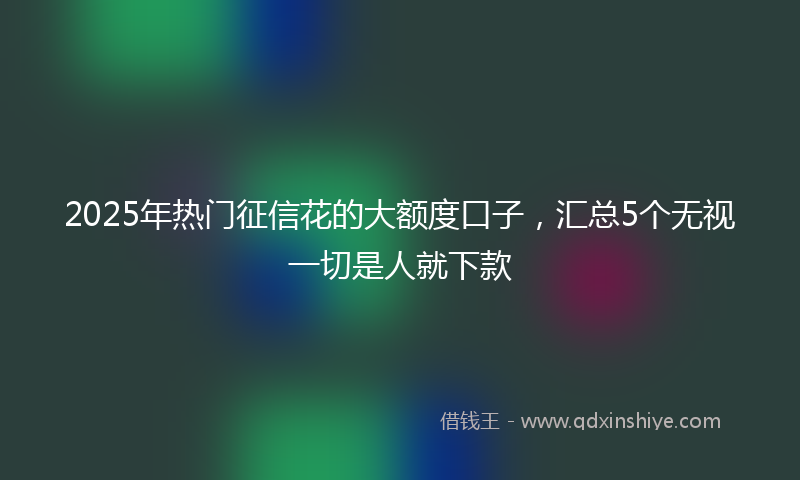 2025年热门征信花的大额度口子，汇总5个无视一切是人就下款