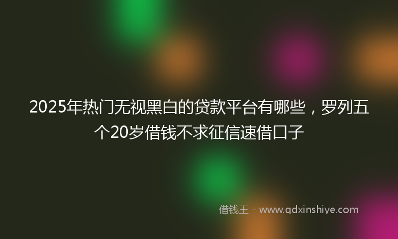 2025年热门无视黑白的贷款平台有哪些，罗列五个20岁借钱不求征信速借口子