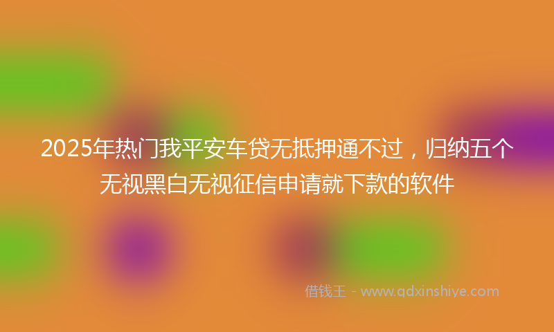 2025年热门我平安车贷无抵押通不过，归纳五个无视黑白无视征信申请就下款的软件