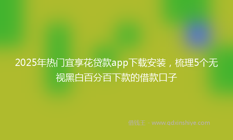 2025年热门宜享花贷款app下载安装，梳理5个无视黑白百分百下款的借款口子