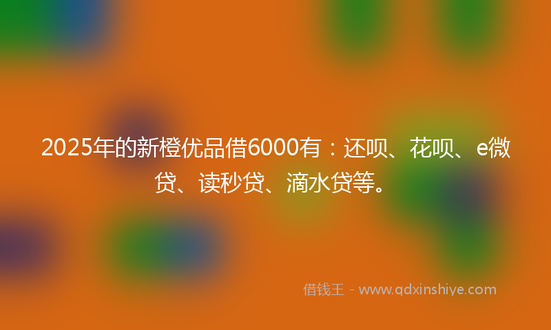 2025年的新橙优品借6000有：还呗、花呗、e微贷、读秒贷、滴水贷等。
