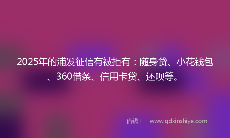 2025年的浦发征信有被拒有：随身贷、小花钱包、360借条、信用卡贷、还呗等。