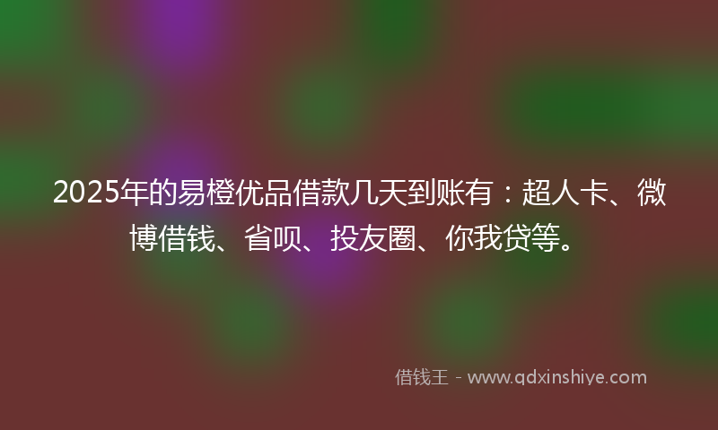 2025年的易橙优品借款几天到账有：超人卡、微博借钱、省呗、投友圈、你我贷等。