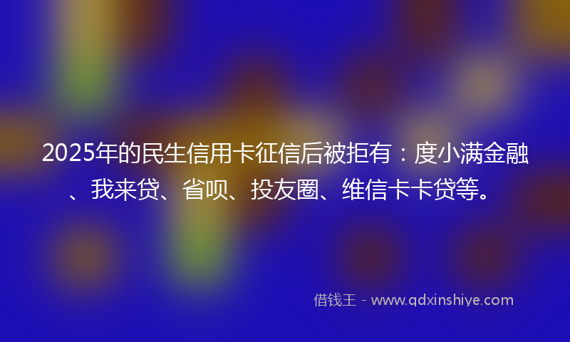 2025年的民生信用卡征信后被拒有：度小满金融、我来贷、省呗、投友圈、维信卡卡贷等。