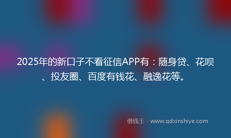 2025年的新口子不看征信APP有：随身贷、花呗、投友圈、百度有钱花、融逸花等。
