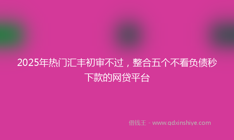 2025年热门汇丰初审不过，整合五个不看负债秒下款的网贷平台