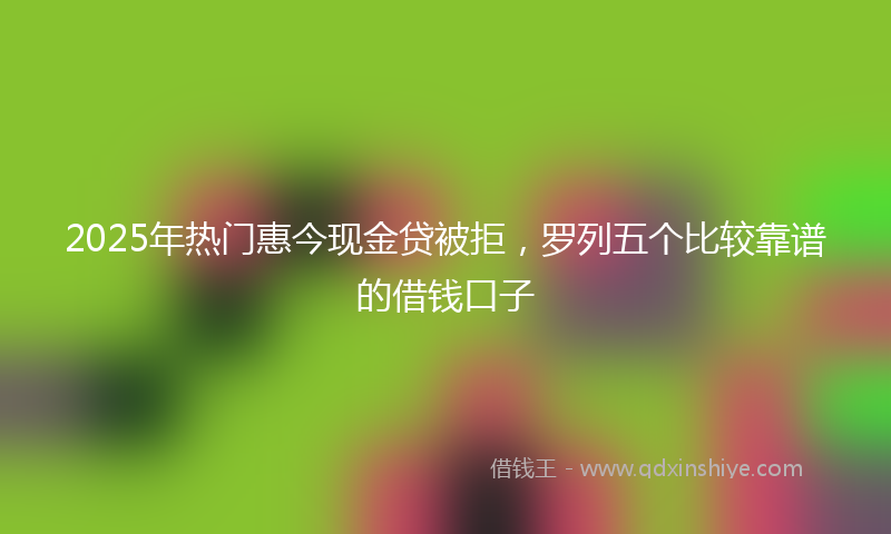 2025年热门惠今现金贷被拒,罗列五个比较靠谱的借钱口子