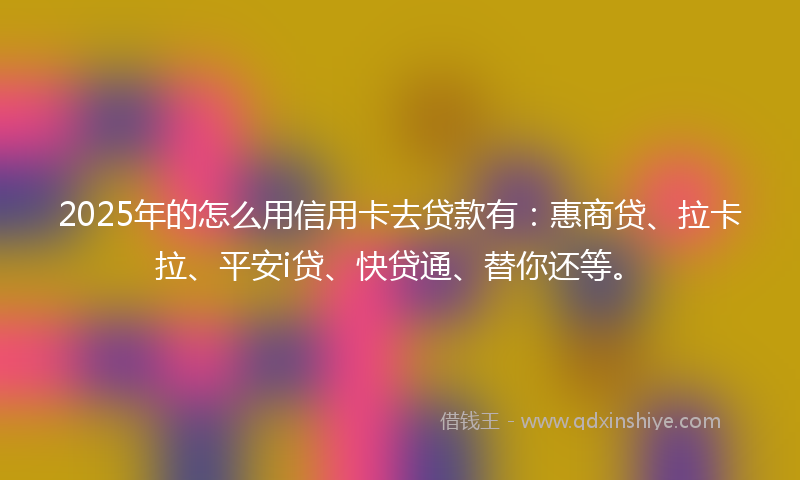 2025年的怎么用信用卡去贷款有：惠商贷、拉卡拉、平安i贷、快贷通、替你还等。