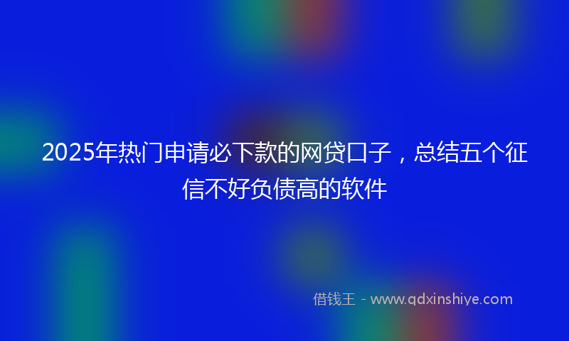 2025年热门申请必下款的网贷口子，总结五个征信不好负债高的软件