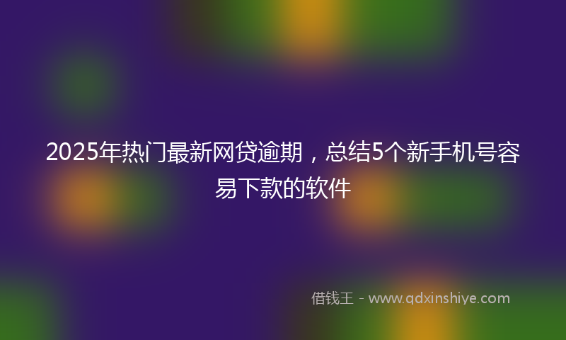 2025年热门最新网贷逾期，总结5个新手机号容易下款的软件