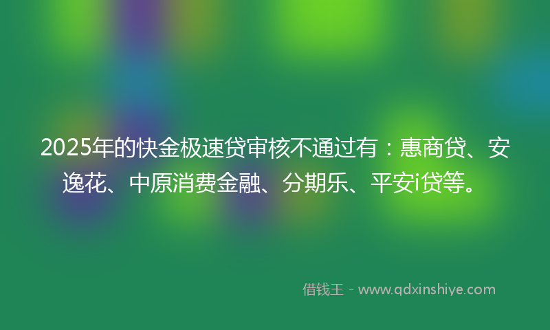 2025年的快金极速贷审核不通过有：惠商贷、安逸花、中原消费金融、分期乐、平安i贷等。