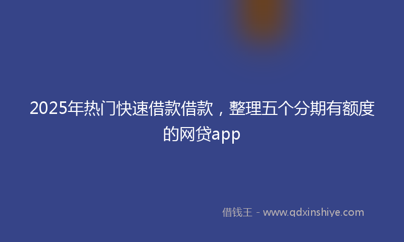 2025年热门快速借款借款，整理五个分期有额度的网贷app