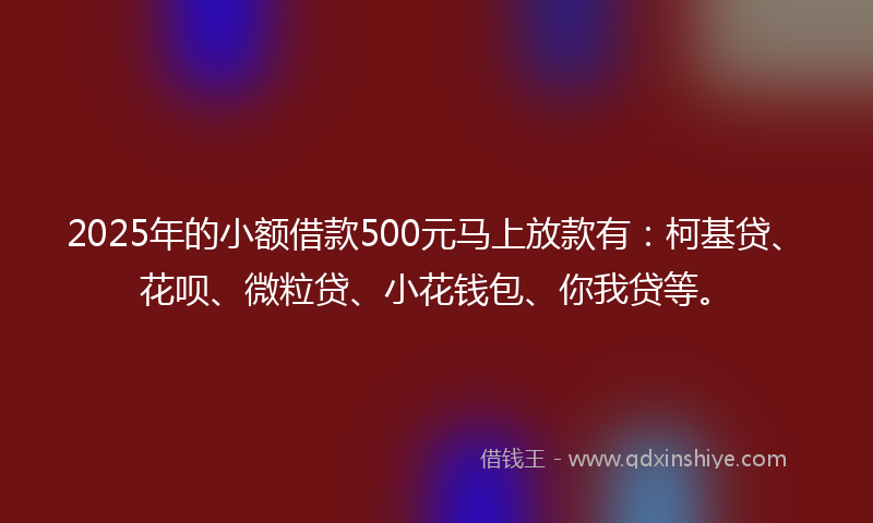 2025年的小额借款500元马上放款有：柯基贷、花呗、微粒贷、小花钱包、你我贷等。