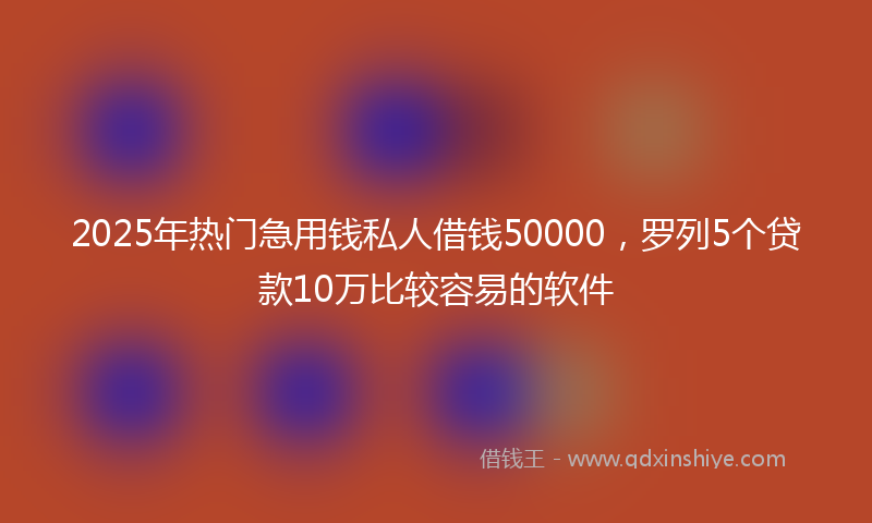 2025年热门急用钱私人借钱50000，罗列5个贷款10万比较容易的软件