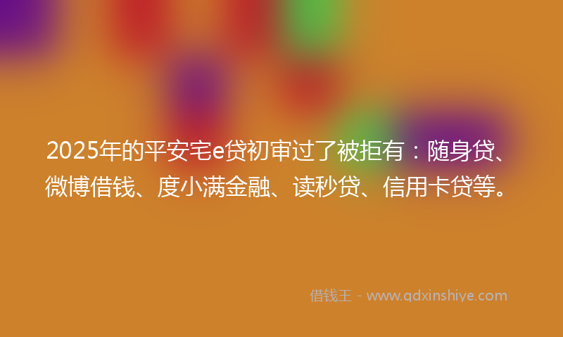2025年的平安宅e贷初审过了被拒有：随身贷、微博借钱、度小满金融、读秒贷、信用卡贷等。
