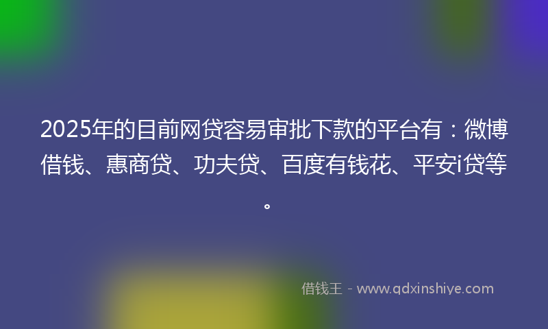 2025年的目前网贷容易审批下款的平台有：微博借钱、惠商贷、功夫贷、百度有钱花、平安i贷等。