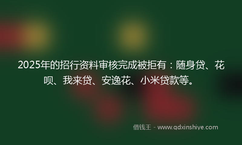 2025年的招行资料审核完成被拒有：随身贷、花呗、我来贷、安逸花、小米贷款等。