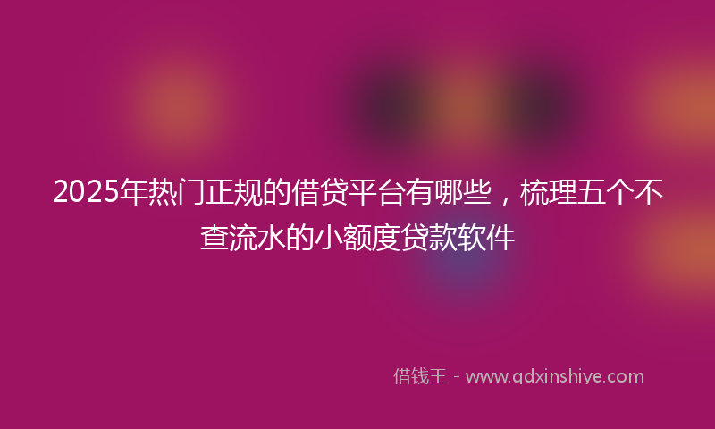 2025年热门正规的借贷平台有哪些，梳理五个不查流水的小额度贷款软件